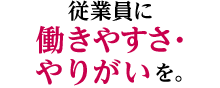 従業員に働きやすさ・やりがいを。