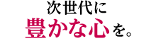 次世代に豊かな心を。