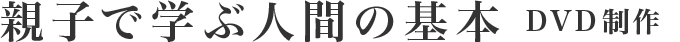親子で学ぶ人間の基本　DVD制作